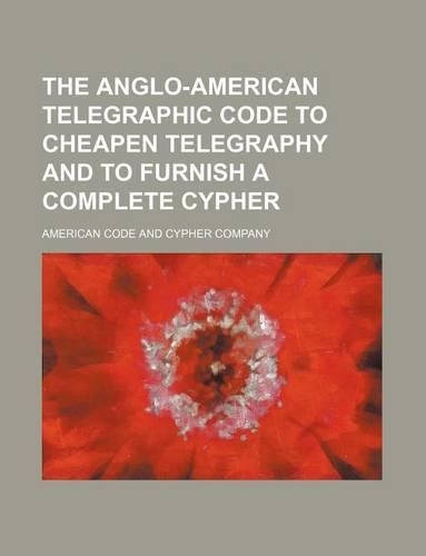 The Anglo-American Telegraphic Code to Cheapen Telegraphy and to Furnish a Complete Cypher