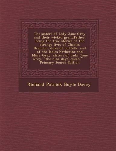 The Sisters of Lady Jane Grey and Their Wicked Grandfather; Being the True Stories of the Strange Lives of Charles Brandon, Duke of Suffolk, and of the Ladies Katherine and Mary Grey, Sisters of Lady Jane Grey, the Nine-Days' Queen,