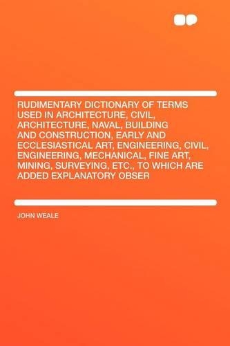 Rudimentary Dictionary of Terms Used in Architecture, Civil, Architecture, Naval, Building and Construction, Early and Ecclesiastical Art, Engineering, Civil, Engineering, Mechanical, Fine Art, Mining, Surveying, Etc., to Which Are Added Explanator