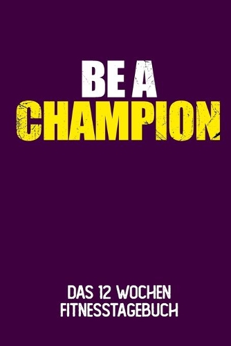 Be A Champion: Das 12 Wochen Fitnesstagebuch - Für Krafttraining und Ausdauer - Notiere deine Erfolge und Ziele - Tagebuch als Geschenk Motivation - 12 Wochen Plan