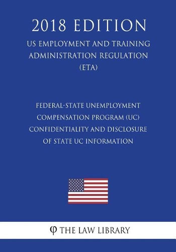 Federal-State Unemployment Compensation Program (UC) - Confidentiality and Disclosure of State UC Information (US Employment and Training Administration Regulation) (ETA) (2018 Edition)