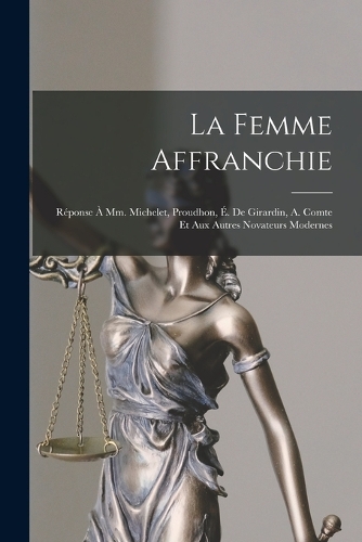 La Femme Affranchie: Réponse À Mm. Michelet, Proudhon, É. De Girardin, A. Comte Et Aux Autres Novateurs Modernes