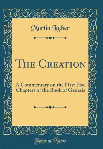The Creation: A Commentary on the First Five Chapters of the Book of Genesis (Classic Reprint)
