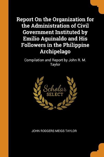 Report on the Organization for the Administration of Civil Government Instituted by Emilio Aguinaldo and His Followers in the Philippine Archipelago: Compilation and Report by John R. M. Taylor