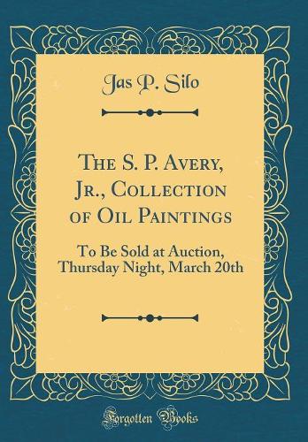 The S. P. Avery, Jr., Collection of Oil Paintings: To Be Sold at Auction, Thursday Night, March 20th (Classic Reprint)