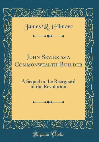 John Sevier as a Commonwealth-Builder: A Sequel to the Rearguard of the Revolution (Classic Reprint)