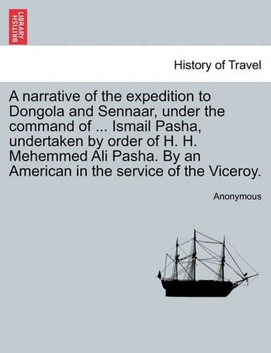 A Narrative of the Expedition to Dongola and Sennaar, Under the Command of ... Ismail Pasha, Undertaken by Order of H. H. Mehemmed Ali Pasha. by an American in the Service of the Viceroy.: (English)