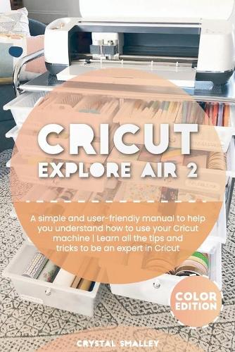 Cricut Explore Air 2: A simple and user-friendly manual to help you understand how to use your Cricut machine Learn all the tips and tricks to be an expert in Cricut