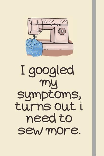 I googled my symptoms, turns out i need to sew more.: Sewing Journal or Notebook Sewing Gifts For Sewing Lovers, Women and Children Over 120 Lined Pages To Write feelings, ideas and thoughts.