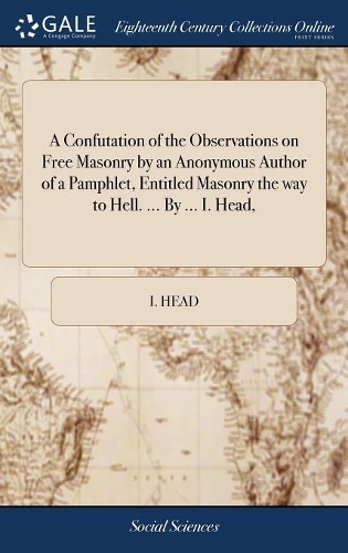A Confutation of the Observations on Free Masonry by an Anonymous Author of a Pamphlet, Entitled Masonry the way to Hell. ... By ... I. Head,