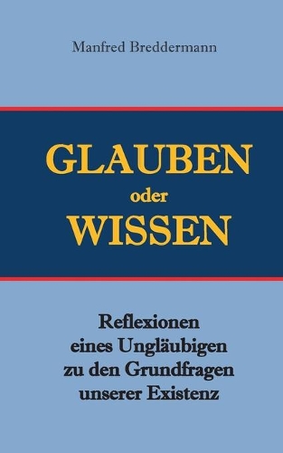 Glauben oder Wisssen: Reflexionen eines Ungläubigen zu den Grundfragen unserer Existenz