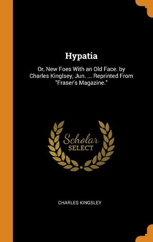 Hypatia: Or, New Foes with an Old Face. by Charles Kinglsey, Jun. ... Reprinted from Fraser's Magazine.