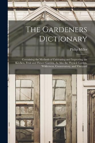 The Gardeners Dictionary: Containing the Methods of Cultivating and Improving the Kitchen, Fruit and Flower Garden, As Also the Physick Garden, Wilderness, Conservatory, and 