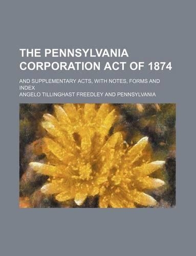 The Pennsylvania Corporation Act of 1874; And Supplementary Acts, with Notes, Forms and Index