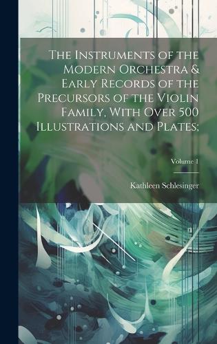The Instruments of the Modern Orchestra & Early Records of the Precursors of the Violin Family, With Over 500 Illustrations and Plates;; Volume 1