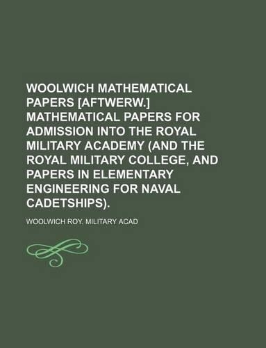 Woolwich Mathematical Papers [Aftwerw.] Mathematical Papers for Admission Into the Royal Military Academy (and the Royal Military College, and Papers in Elementary Engineering for Naval Cadetships).: (English)