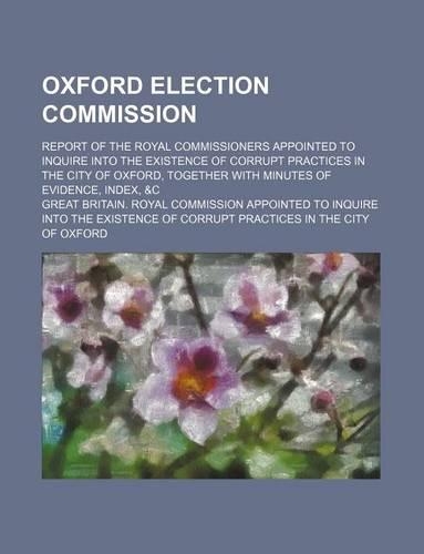 Oxford Election Commission; Report of the Royal Commissioners Appointed to Inquire Into the Existence of Corrupt Practices in the City of Oxford, Together with Minutes of Evidence, Index, &C