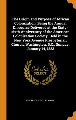 The Origin and Purpose of African Colonization. Being the Annual Discourse Delivered at the Sixty-Sixth Anniversary of the American Colonization Society, Held in the New York Avenue Presbyterian Church, Washington, D.C., Sunday, January 14, 1883