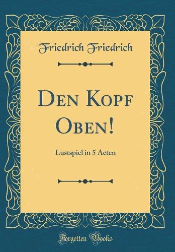 Den Kopf Oben!: Lustspiel in 5 Acten (Classic Reprint)