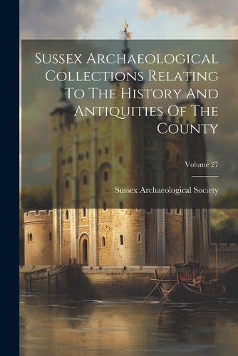 Sussex Archaeological Collections Relating To The History And Antiquities Of The County; Volume 27