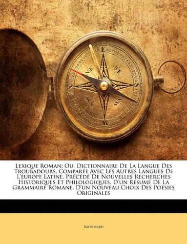 Lexique Roman; Ou, Dictionnaire de La Langue Des Troubadours, Comparee Avec Les Autres Langues de L'Europe Latine, Precede de Nouvelles Recherches Historiques Et Philologiques, D'Un Resume de La Grammaire Romane, D'Un Nouveau Choix Des Poesies O...