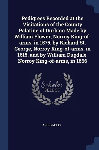 Pedigrees Recorded at the Visitations of the County Palatine of Durham Made by William Flower, Norroy King-of-arms, in 1575, by Richard St. George, Norroy King-of-arms, in 1615, and by William Dugdale, Norroy King-of-arms, in 1666