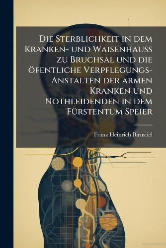 Die Sterblichkeit in dem Kranken- und WaisenhauÃ zu Bruchsal und die öfentliche Verpflegungs-Anstalten der armen Kranken und Nothleidenden in dem FÃ1/4rstentum Speier