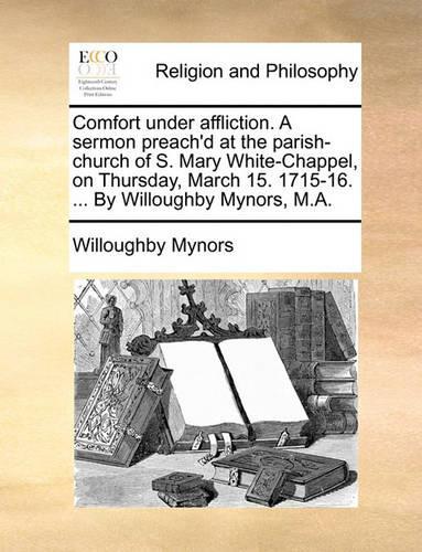 Comfort Under Affliction. a Sermon Preach'd at the Parish-Church of S. Mary White-Chappel, on Thursday, March 15. 1715-16. ... by Willoughby Mynors, M.A.