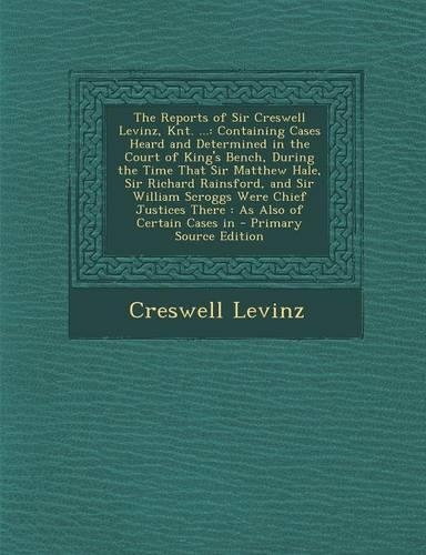 The Reports of Sir Creswell Levinz, Knt. ...: Containing Cases Heard and Determined in the Court of King's Bench, During the Time That Sir Matthew Hale, Sir Richard Rainsford, and Sir William Sc
