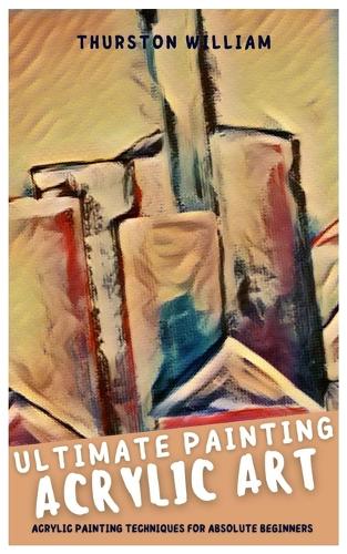 Ultimate Painting Acrylic Art: Acrylic Painting Techniques for Absolute Beginners
