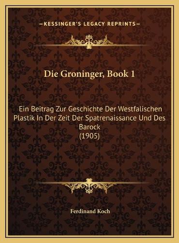 Die Groninger, Book 1: Ein Beitrag Zur Geschichte Der Westfalischen Plastik In Der Zeit Der Spatrenaissance Und Des Barock (1905)