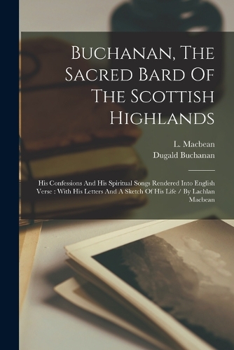 Buchanan, The Sacred Bard Of The Scottish Highlands: His Confessions And His Spiritual Songs Rendered Into English Verse: With His Letters And A Sketch Of His Life / By Lachlan Macbean