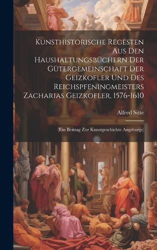 Kunsthistorische Regesten Aus Den Haushaltungsbüchern Der Gütergemeinschaft Der Geizkofler Und Des Reichspfeningmeisters Zacharias Geizkofler, 1576-1610: (Ein Beitrag Zur Kunstgeschichte Augsburgs)