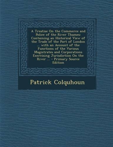 A Treatise on the Commerce and Police of the River Thames: Containing an Historical View of the Trade of the Port of London ... with an Account of T