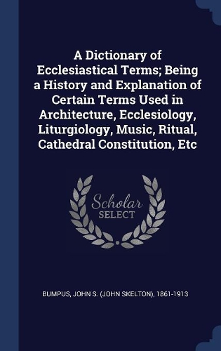 A Dictionary of Ecclesiastical Terms; Being a History and Explanation of Certain Terms Used in Architecture, Ecclesiology, Liturgiology, Music, Ritual, Cathedral Constitution, Etc