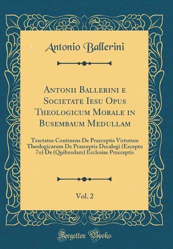 Antonii Ballerini E Societate Iesu Opus Theologicum Morale in Busembaum Medullam, Vol. 2: Tractatus Continens de Praeceptis Virtutum Theologicarum de Praeceptis Decalogi (Excepto 7o) de (Quibusdam) Ecclesiae Praeceptis (Classic Reprint)
