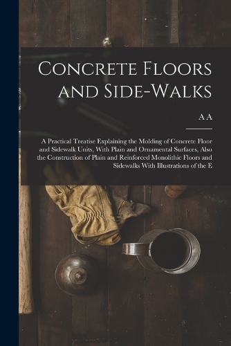 Concrete Floors and Side-walks; a Practical Treatise Explaining the Molding of Concrete Floor and Sidewalk Units, With Plain and Ornamental Surfaces, Also the Construction of Plain and Reinforced Monolithic Floors and Sidewalks With Illustrations o