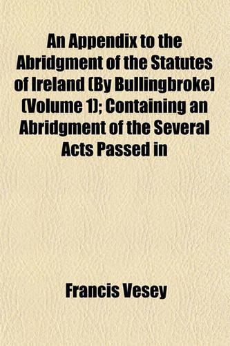 An Appendix to the Abridgment of the Statutes of Ireland (by Bullingbroke] (Volume 1); Containing an Abridgment of the Several Acts Passed in