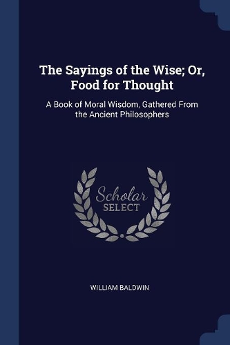 Sayings of the Wise; Or, Food for Thought: A Book of Moral Wisdom, Gathered From the Ancient Philosophers