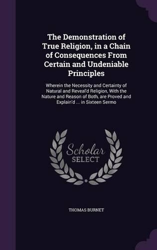 The Demonstration of True Religion, in a Chain of Consequences From Certain and Undeniable Principles: Wherein the Necessity and Certainty of Natural and Reveal'd Religion, With the Nature and Reason of Both, are Proved and Explain'd ... in Sixteen Se(English)
