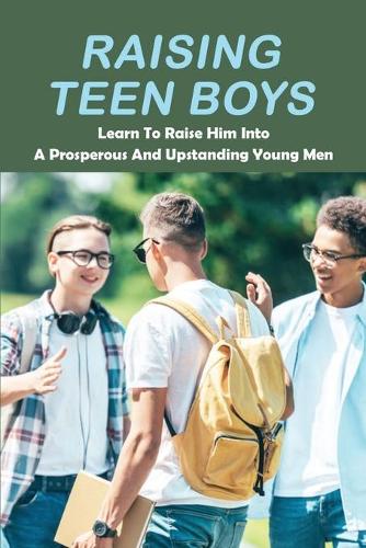 Raising Teen Boys: Learn To Raise Him Into A Prosperous And Upstanding Young Men: Raising Teenage Boys Book