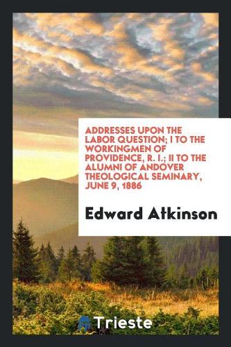 Addresses Upon the Labor Question; I to the Workingmen of Providence, R. I.; II to the Alumni of Andover Theological Seminary, June 9, 1886