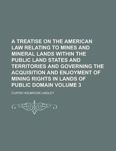 A Treatise on the American Law Relating to Mines and Mineral Lands Within the Public Land States and Territories and Governing the Acquisition and Enjoyment of Mining Rights in Lands of Public Domain Volume 3