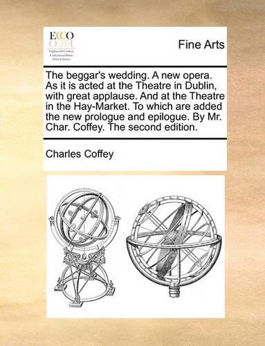 The Beggar's Wedding. a New Opera. as It Is Acted at the Theatre in Dublin, with Great Applause. and at the Theatre in the Hay-Market. to Which Are Added the New Prologue and Epilogue. by Mr. Char. Coffey. the Second Edition.
