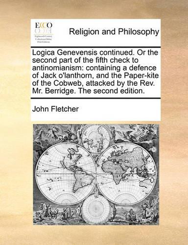 Logica Genevensis Continued. or the Second Part of the Fifth Check to Antinomianism: Containing a Defence of Jack O'Lanthorn, and the Paper-Kite of the Cobweb, Attacked by the Rev. Mr. Berridge. the Second Edition.(English)