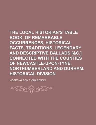 The Local Historian's Table Book, of Remarkable Occurrences, Historical Facts, Traditions, Legendary and Descriptive Ballads [&C.] Connected with the Counties of Newcastle-Upon-Tyne, Northumberland and Durham. Historical Division: (English)