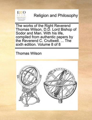 The Works of the Right Reverend Thomas Wilson, D.D. Lord Bishop of Sodor and Man. with His Life, Compiled from Authentic Papers by the Reverend C. Cruttwell. ... the Sixth Edition. Volume 8 of 8: (English)