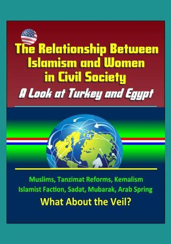 The Relationship Between Islamism and Women in Civil Society: A Look at Turkey and Egypt - Muslims, Tanzimat Reforms, Kemalism, Islamist Faction, Sadat, Mubarak, Arab Spring, What About the Veil?