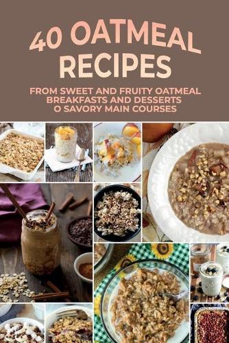 40 Oatmeal Recipes: From Sweet And Fruity Oatmeal Breakfasts And Desserts To Savory Main Courses: Oatmeal Recipes For Dinner