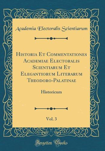 Historia Et Commentationes Academiae Electoralis Scientiarum Et Elegantiorum Literarum Theodoro-Palatinae, Vol. 3: Historicum (Classic Reprint)